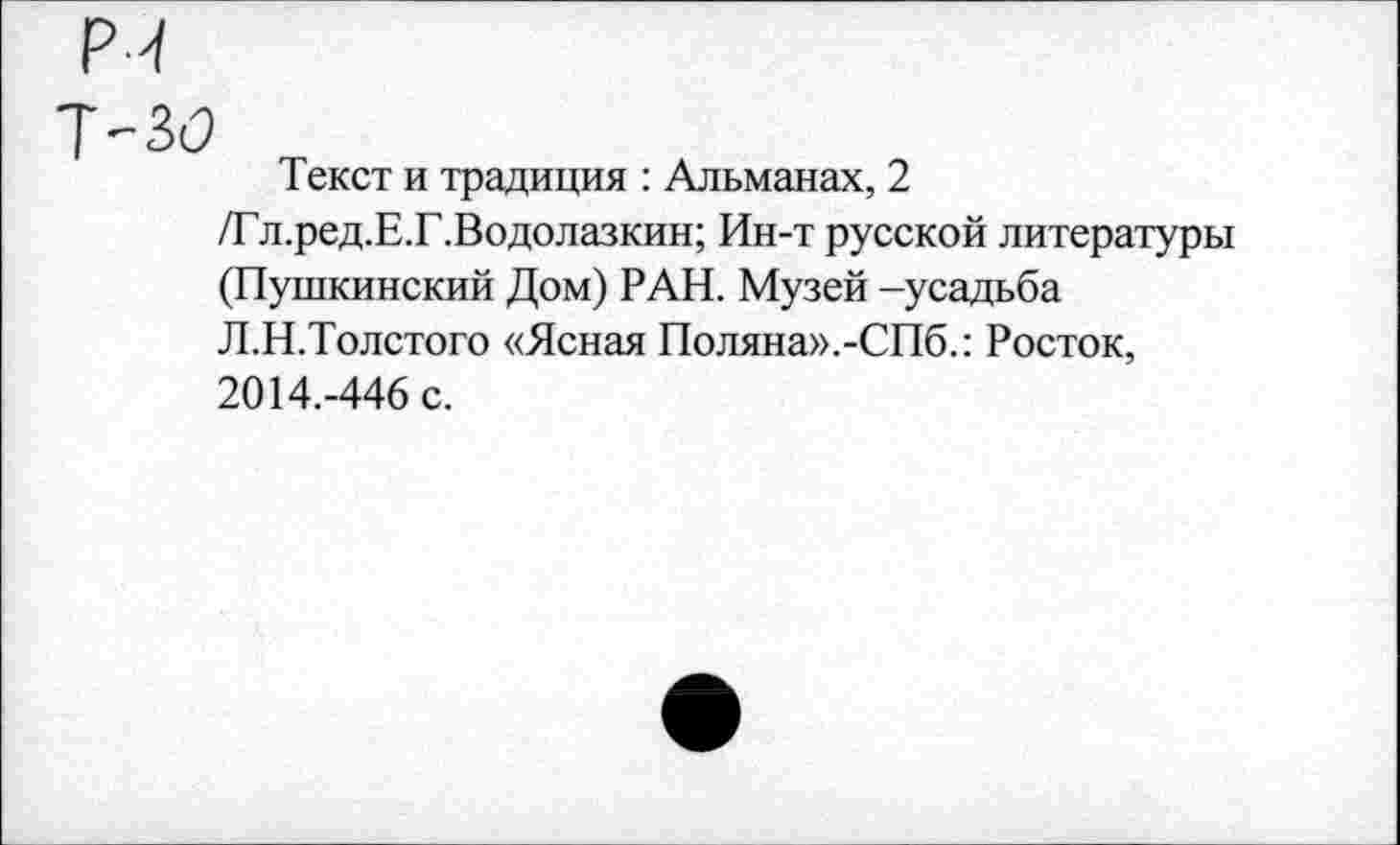 ﻿Текст и традиция : Альманах, 2 /Гл.ред.Е.Г.Водолазкин; Ин-т русской литературы (Пушкинский Дом) РАН. Музей -усадьба Л.Н.Толстого «Ясная Поляна».-СПб.: Росток, 2014.-446 с.